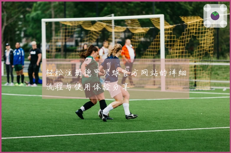 轻松注册德甲买球官方网站的详细流程与使用体验分享